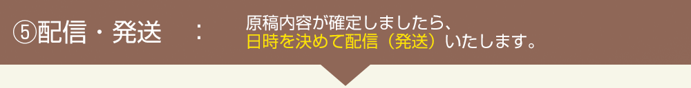 配信・発送:原稿内容が確定しましたら、日時を決めて配信(発送)いたします。