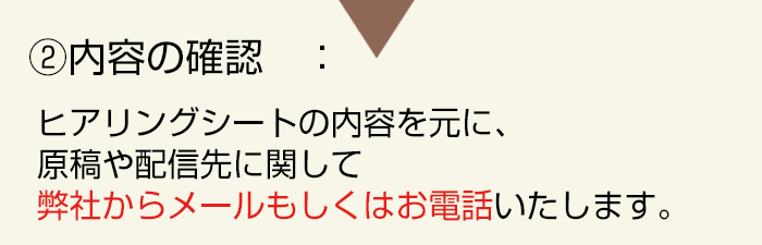 内容の確認:ヒアリングシートの内容を元に、原稿や配信先に関してメールもしくはお電話いたします。
